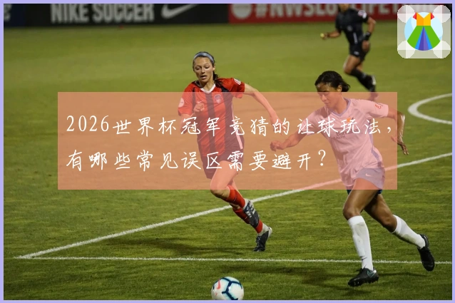 2026世界杯冠军竞猜的让球玩法，有哪些常见误区需要避开？